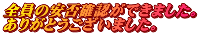 全員の安否確認ができました。 ありがとうございました。
