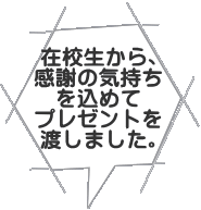 在校生から、 感謝の気持ち を込めて プレゼントを 渡しました。