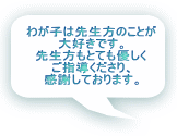 わが子は先生方のことが 大好きです。 先生方もとても優しく ご指導くださり、 感謝しております。