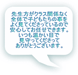 先生方がクラス関係なく 全体で子どもたちの事を よく見てくださっているので 安心してお任せできます。 いつも温かい目で 見守ってくださって ありがとうございます。