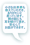 小さな出来事も 教えていただき、 ありがたいと 思っています。 親の話にも 耳を傾けて頂き、 安心して お話ができます。