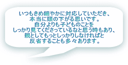 いつもきめ細やかに対応していただき、 本当に頭の下がる思いです。 自分よりも子どものことを しっかり見てくださっているなと思う時もあり、 親としてもっとしっかりしなければと 反省することも多々あります。