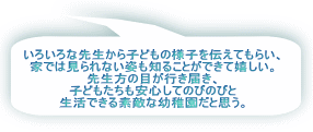 いろいろな先生から子どもの様子を伝えてもらい、 家では見られない姿も知ることができて嬉しい。 先生方の目が行き届き、 子どもたちも安心してのびのびと 生活できる素敵な幼稚園だと思う。