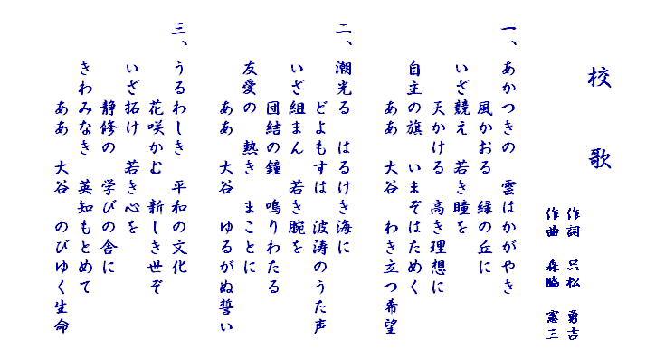 

　　　校　　歌
　　　　　　　　　　　　作詞　只松　勇吉
　　　　　　　　　　　　作曲　森脇　憲三

　一、あかつきの　雲はかがやき
　　　　　風かおる　緑の丘に
　　　いざ競え　若き瞳を
　　　　　天かける　高き理想に
　　　自主の旗　いまぞはためく
　　　　　ああ　大谷　わき立つ希望　

　二、潮光る　はるけき海に
　　　　　どよもすは　波涛のうた声
　　　いざ組まん　若き腕を
　　　　　団結の鐘　鳴りわたる
　　　友愛の　熱き　まことに
　　　　　ああ　大谷　ゆるがぬ誓い

　三、うるわしき　平和の文化
　　　　　花咲かむ　新しき世ぞ
　　　いざ拓け　若き心を
　　　　　静修の　学びの舎に
　　　きわみなき　英知もとめて
　　　　　ああ　大谷　のびゆく生命

